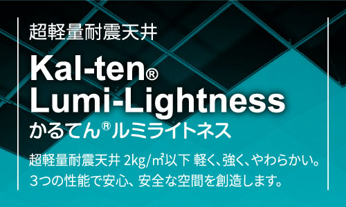 超軽量耐震天井Kal-ten®Lumi-Lightnessかるてん®ルミライトネス超軽量耐震天井 2kg/㎡以下 軽く、強く、やわらかい。3つの性能で安心、安全な空間を創造します。